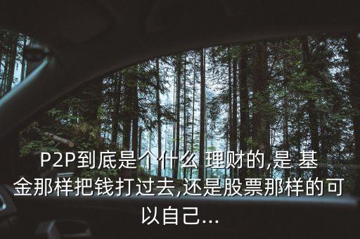 P2P到底是個(gè)什么 理財(cái)?shù)?是 基金那樣把錢打過去,還是股票那樣的可以自己...