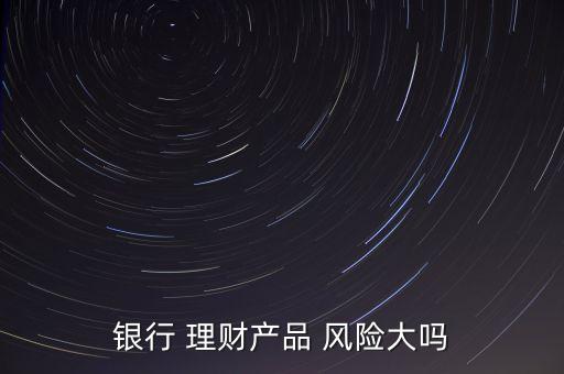 銀行 理財產(chǎn)品 風險大嗎