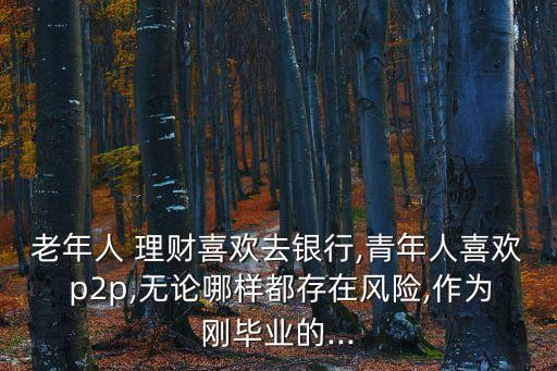 老年人 理財(cái)喜歡去銀行,青年人喜歡 p2p,無論哪樣都存在風(fēng)險(xiǎn),作為剛畢業(yè)的...