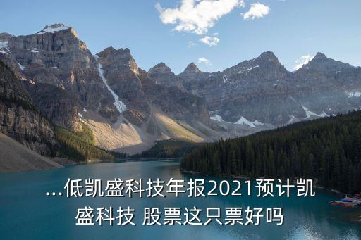 ...低凱盛科技年報(bào)2021預(yù)計(jì)凱盛科技 股票這只票好嗎