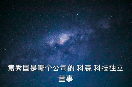 袁秀國(guó)是哪個(gè)公司的 科森 科技獨(dú)立董事