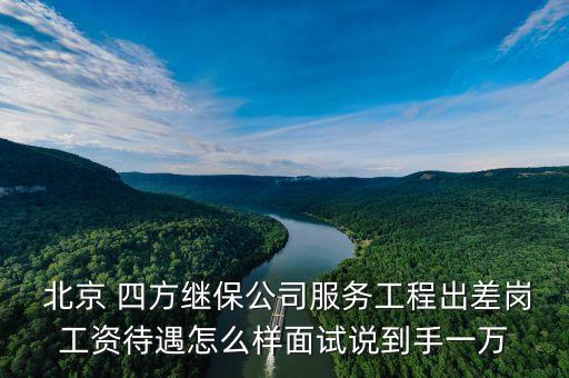  北京 四方繼保公司服務(wù)工程出差崗工資待遇怎么樣面試說(shuō)到手一萬(wàn)