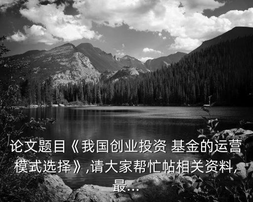 論文題目《我國(guó)創(chuàng)業(yè)投資 基金的運(yùn)營(yíng)模式選擇》,請(qǐng)大家?guī)兔μ嚓P(guān)資料,最...