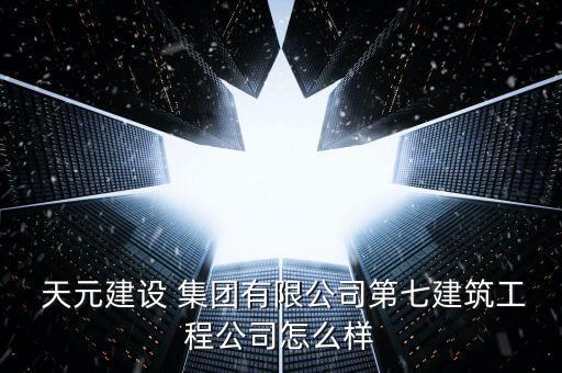  天元建設(shè) 集團(tuán)有限公司第七建筑工程公司怎么樣
