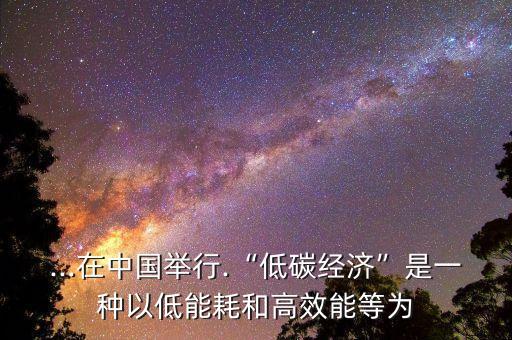 ...在中國舉行.“低碳經濟”是一種以低能耗和高效能等為