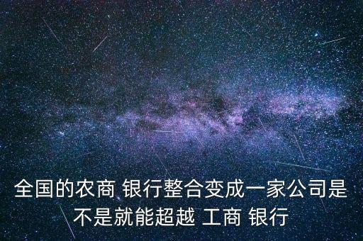 全國的農(nóng)商 銀行整合變成一家公司是不是就能超越 工商 銀行