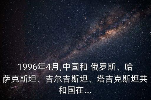 1996年4月,中國(guó)和 俄羅斯、哈薩克斯坦、吉爾吉斯坦、塔吉克斯坦共和國(guó)在...