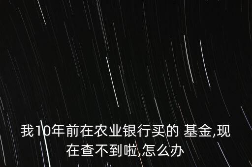 我10年前在農(nóng)業(yè)銀行買的 基金,現(xiàn)在查不到啦,怎么辦