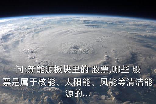 問:新能源板塊里的 股票,哪些 股票是屬于核能、太陽能、風(fēng)能等清潔能源的...