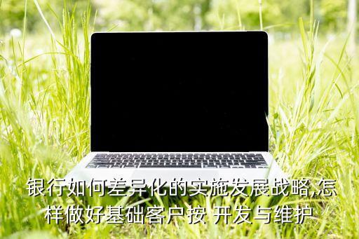  銀行如何差異化的實施發(fā)展戰(zhàn)略,怎樣做好基礎(chǔ)客戶按 開發(fā)與維護(hù)