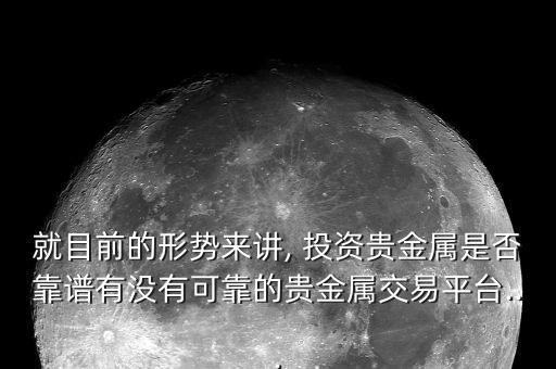就目前的形勢(shì)來講, 投資貴金屬是否靠譜有沒有可靠的貴金屬交易平臺(tái)...