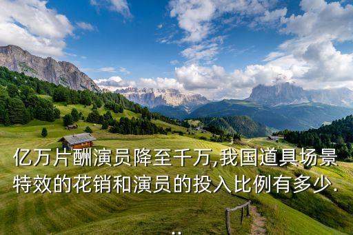 億萬片酬演員降至千萬,我國道具場(chǎng)景特效的花銷和演員的投入比例有多少...