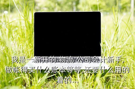 我是一新開的 物流 公司會計新手,做帳得買什么賬本等等,還要什么用的著的...