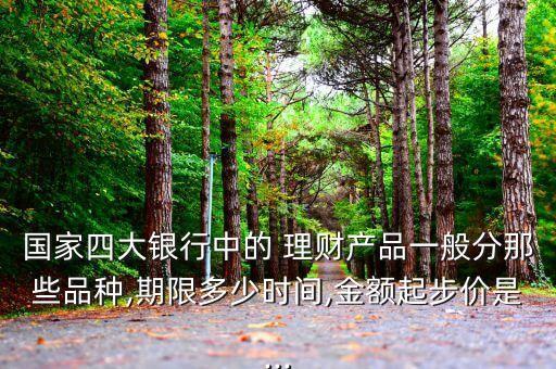 國家四大銀行中的 理財產品一般分那些品種,期限多少時間,金額起步價是...