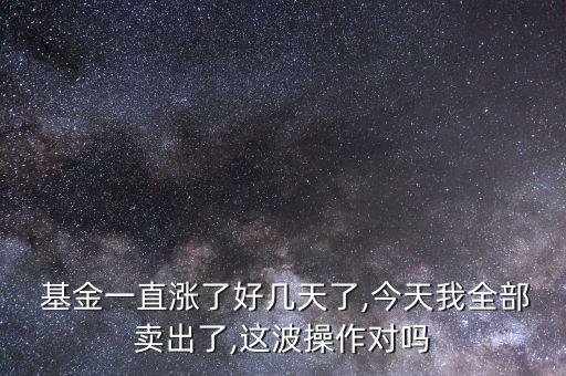  基金一直漲了好幾天了,今天我全部賣(mài)出了,這波操作對(duì)嗎