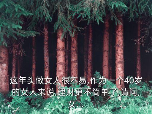 這年頭做女人很不易,作為一個40歲的女人來說,理財更不簡單了,請問,女...