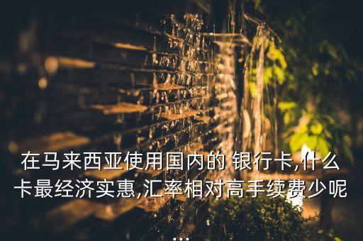 在馬來西亞使用國(guó)內(nèi)的 銀行卡,什么卡最經(jīng)濟(jì)實(shí)惠,匯率相對(duì)高手續(xù)費(fèi)少呢...