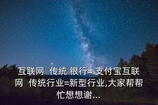 互聯(lián)網(wǎng)  傳統(tǒng) 銀行= 支付寶互聯(lián)網(wǎng)  傳統(tǒng)行業(yè)=新型行業(yè),大家?guī)蛶兔ο胂胫x...