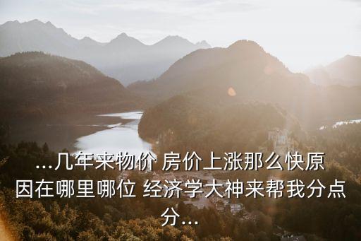 ...幾年來(lái)物價(jià) 房?jī)r(jià)上漲那么快原因在哪里哪位 經(jīng)濟(jì)學(xué)大神來(lái)幫我分點(diǎn)分...