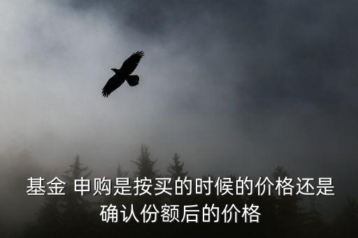  基金 申購是按買的時候的價格還是 確認(rèn)份額后的價格