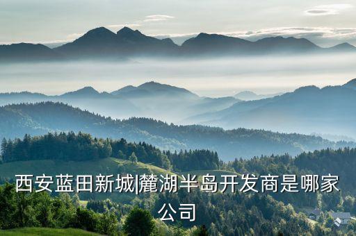 西安藍(lán)田新城|麓湖半島開發(fā)商是哪家公司