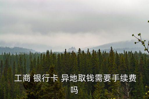  工商 銀行卡 異地取錢需要手續(xù)費嗎