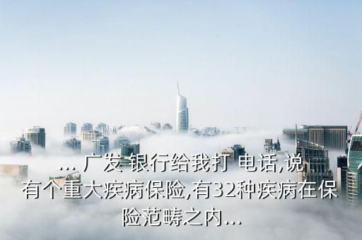 ... 廣發(fā) 銀行給我打 電話,說有個重大疾病保險,有32種疾病在保險范疇之內...
