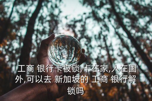  工商 銀行卡被鎖,卡在家,人在國(guó)外,可以去 新加坡的 工商 銀行解鎖嗎