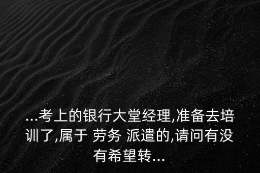 ...考上的銀行大堂經(jīng)理,準備去培訓了,屬于 勞務 派遣的,請問有沒有希望轉(zhuǎn)...