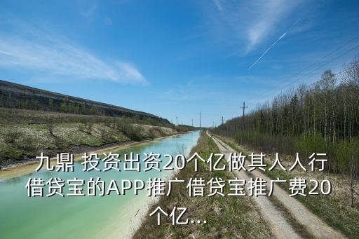  九鼎 投資出資20個億做其人人行借貸寶的APP推廣借貸寶推廣費20個億...