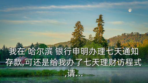 我在 哈爾濱 銀行申明辦理七天通知存款,可還是給我辦了七天理財訪程式,請...