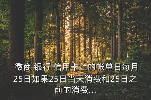  徽商 銀行 信用卡上的帳單日每月25日如果25日當(dāng)天消費和25日之前的消費...