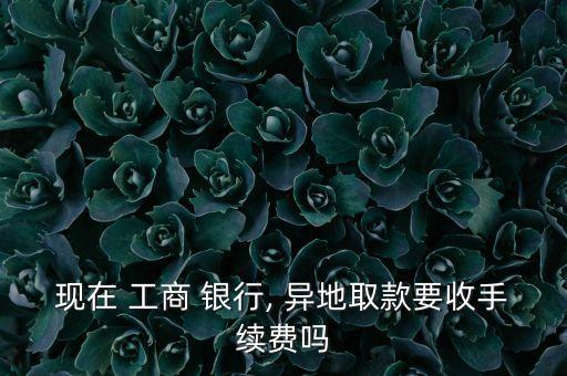 現(xiàn)在 工商 銀行, 異地取款要收手續(xù)費嗎