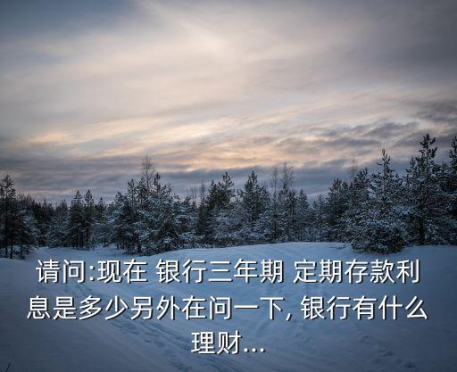 請問:現(xiàn)在 銀行三年期 定期存款利息是多少另外在問一下, 銀行有什么理財(cái)...
