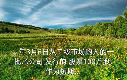 ...年3月6日從二級(jí)市場(chǎng)購(gòu)入的一批乙公司 發(fā)行的 股票100萬(wàn)股,作為短期...