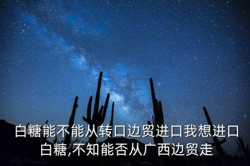  白糖能不能從轉(zhuǎn)口邊貿(mào)進口我想進口 白糖,不知能否從廣西邊貿(mào)走