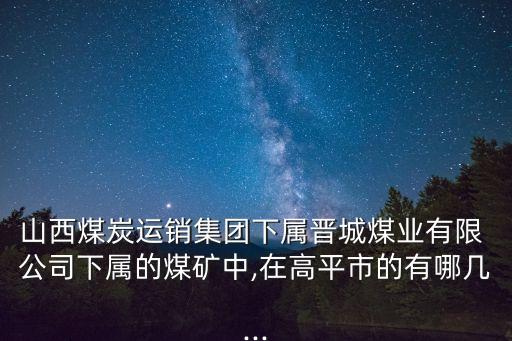 山西煤炭運銷集團下屬晉城煤業(yè)有限 公司下屬的煤礦中,在高平市的有哪幾...