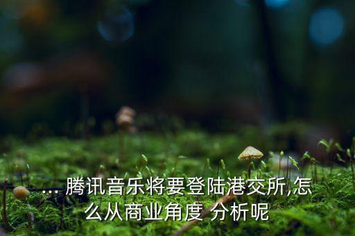 ... 騰訊音樂(lè)將要登陸港交所,怎么從商業(yè)角度 分析呢