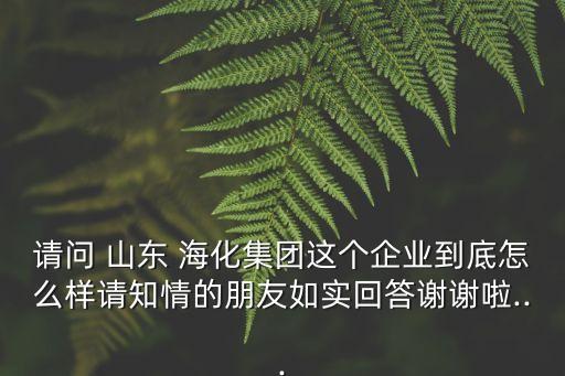請(qǐng)問 山東 ?；瘓F(tuán)這個(gè)企業(yè)到底怎么樣請(qǐng)知情的朋友如實(shí)回答謝謝啦...