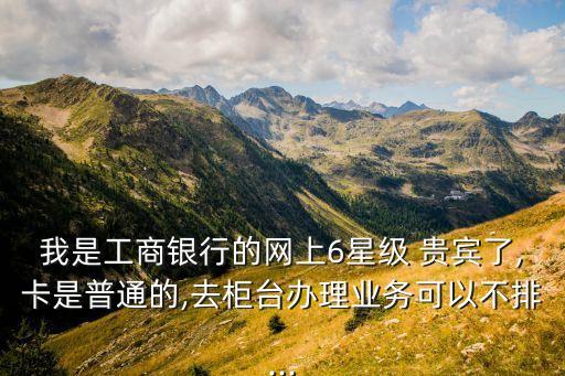 我是工商銀行的網(wǎng)上6星級(jí) 貴賓了,卡是普通的,去柜臺(tái)辦理業(yè)務(wù)可以不排...
