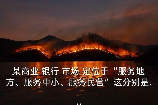 某商業(yè) 銀行 市場 定位于“服務(wù)地方、服務(wù)中小、服務(wù)民營”這分別是...