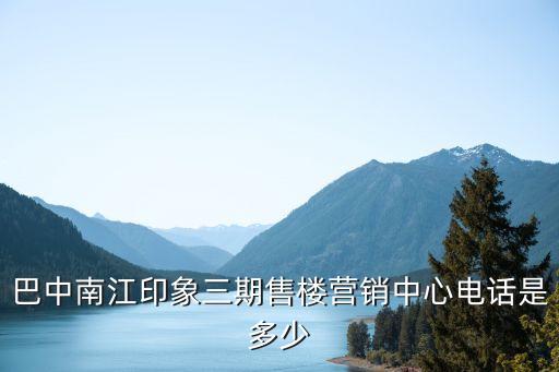 巴中南江印象三期售樓營(yíng)銷中心電話是多少