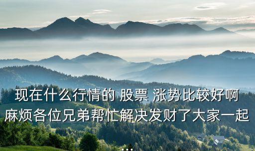 現(xiàn)在什么行情的 股票 漲勢比較好啊麻煩各位兄弟幫忙解決發(fā)財了大家一起...