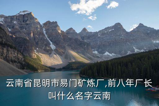 云南省昆明市易門礦煉廠,前八年廠長(zhǎng)叫什么名字云南