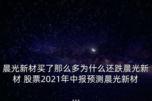 晨光新材買了那么多為什么還跌晨光新材 股票2021年中報預(yù)測晨光新材...