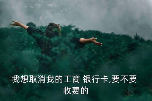 我想取消我的工商 銀行卡,要不要 收費的