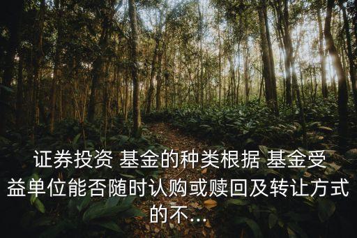  證券投資 基金的種類根據(jù) 基金受益單位能否隨時認(rèn)購或贖回及轉(zhuǎn)讓方式的不...