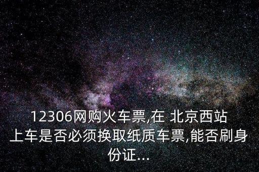 12306網(wǎng)購火車票,在 北京西站上車是否必須換取紙質車票,能否刷身份證...