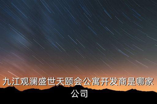 九江觀瀾盛世天頤會(huì)公寓開(kāi)發(fā)商是哪家 公司
