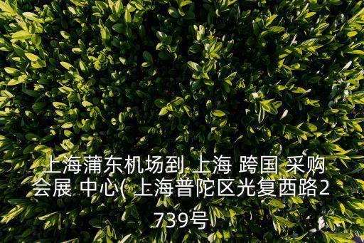  上海蒲東機場到 上海 跨國 采購會展 中心( 上海普陀區(qū)光復(fù)西路2739號